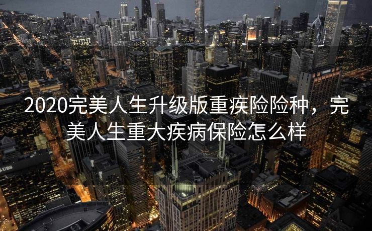 2020完美人生升级版重疾险险种，完美人生重大疾病保险怎么样