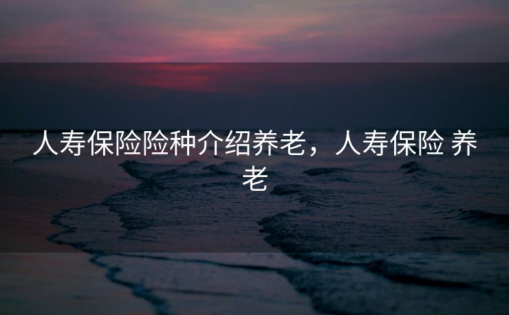 人寿保险险种介绍养老,人寿保险 养老 人寿保险险种介绍养老,人寿保险 养老