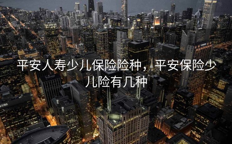 平安人寿少儿保险险种,平安保险少儿险有几种 平安人寿少儿保险险种,平安保险少儿险有几种