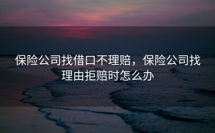保险公司找借口不理赔,保险公司找理由拒赔时怎么办 保险公司找借口不理赔,保险公司找理由拒赔时怎么办