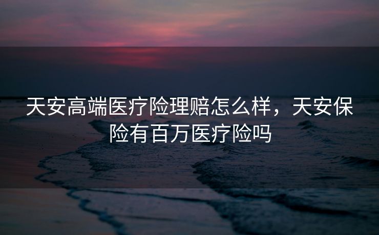 天安高端医疗险理赔怎么样,天安保险有百万医疗险吗 天安高端医疗险理赔怎么样,天安保险有百万医疗险吗