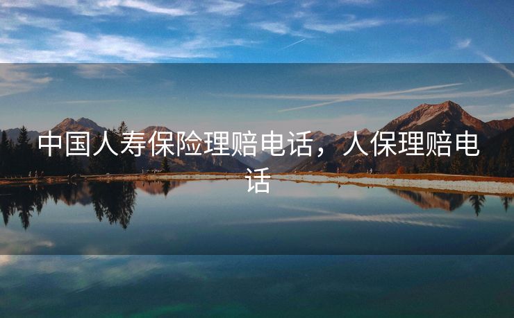 中国人寿保险理赔电话，人保理赔电话