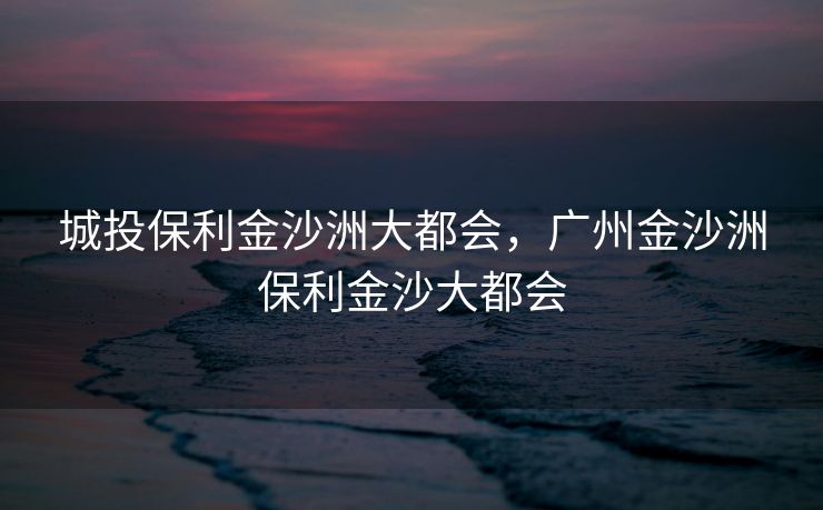 城投保利金沙洲大都会，广州金沙洲保利金沙大都会