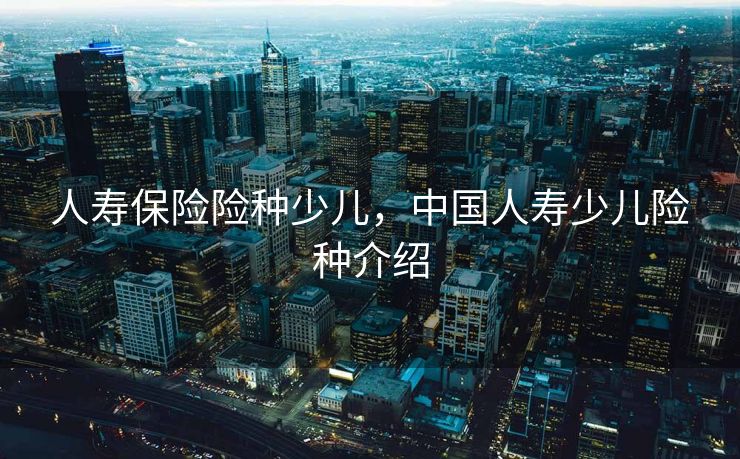 人寿保险险种少儿，中国人寿少儿险种介绍