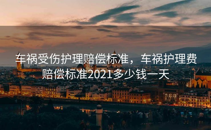 车祸受伤护理赔偿标准,车祸护理费赔偿标准2021多少钱一天 车祸受伤护理赔偿标准,车祸护理费赔偿标准2021多少钱一天