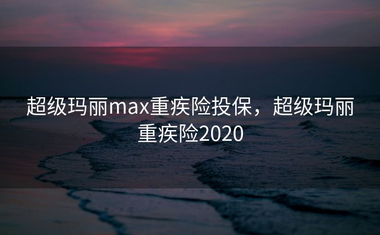 超级玛丽max重疾险投保,超级玛丽重疾险2020 超级玛丽max重疾险投保,超级玛丽重疾险2020