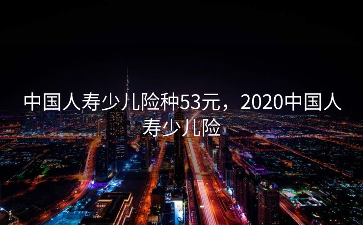 中国人寿少儿险种53元，2020中国人寿少儿险