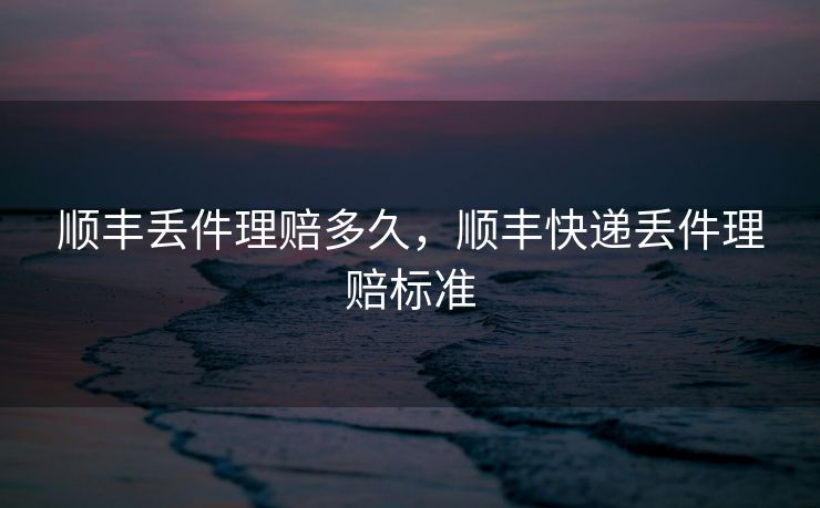 顺丰丢件理赔多久，顺丰快递丢件理赔标准