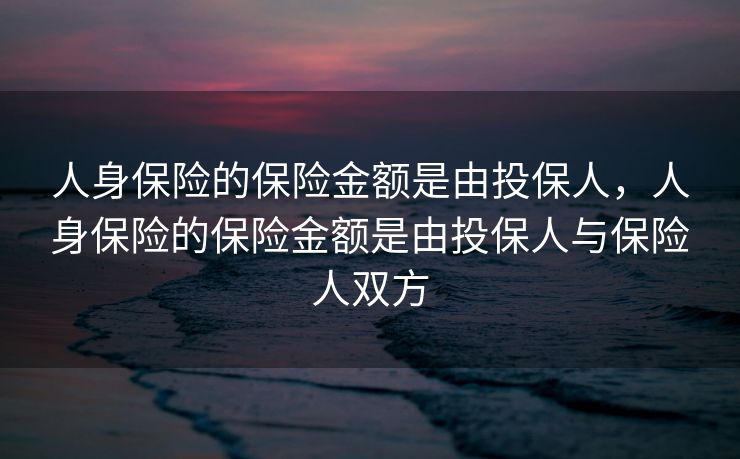 人身保险的保险金额是由投保人，人身保险的保险金额是由投保人与保险人双方