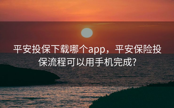 平安投保下载哪个app，平安保险投保流程可以用手机完成?