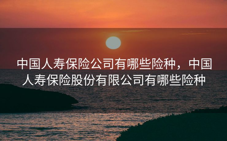中国人寿保险公司有哪些险种，中国人寿保险股份有限公司有哪些险种