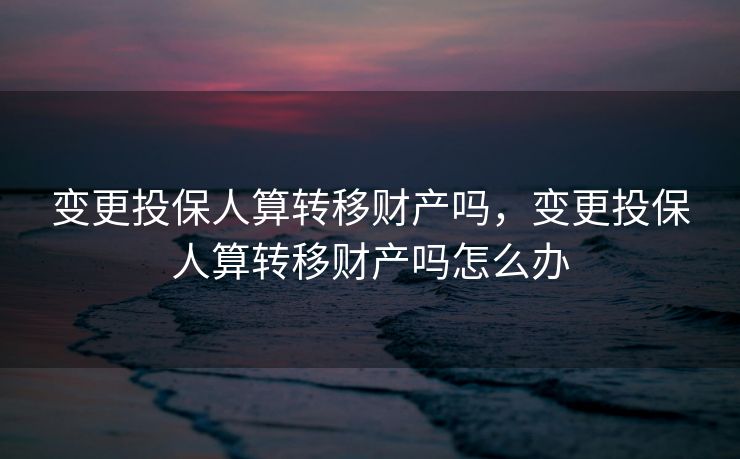 变更投保人算转移财产吗，变更投保人算转移财产吗怎么办