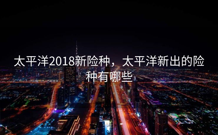 太平洋2018新险种，太平洋新出的险种有哪些