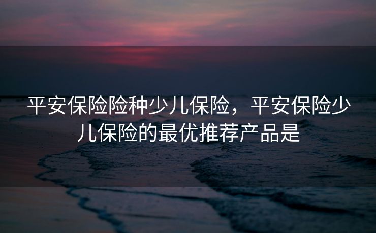平安保险险种少儿保险，平安保险少儿保险的最优推荐产品是