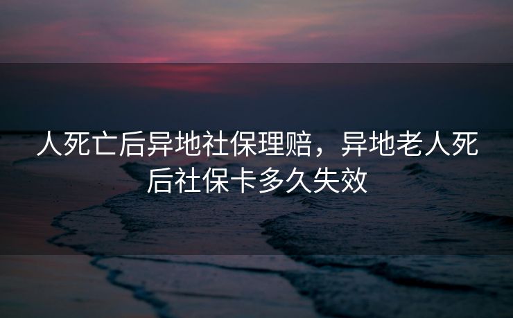 人死亡后异地社保理赔,异地老人死后社保卡多久失效 人死亡后异地社保理赔,异地老人死后社保卡多久失效