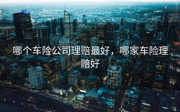 哪个车险公司理赔最好,哪家车险理赔好 哪个车险公司理赔最好,哪家车险理赔好