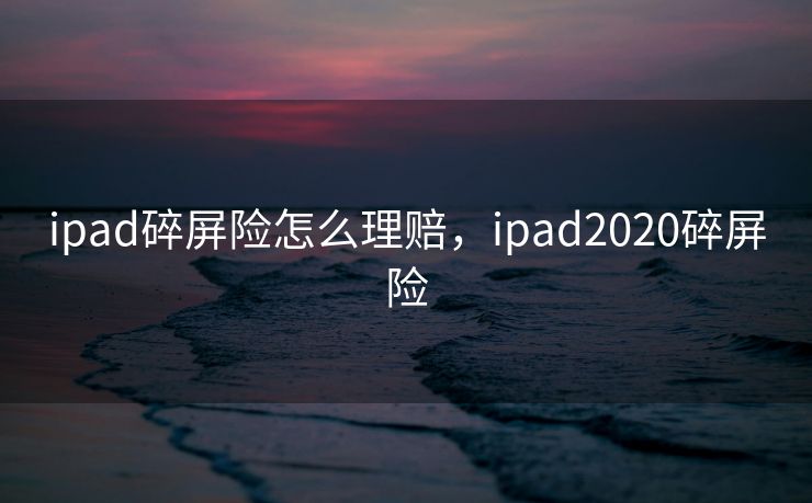 ipad碎屏险怎么理赔，ipad2020碎屏险