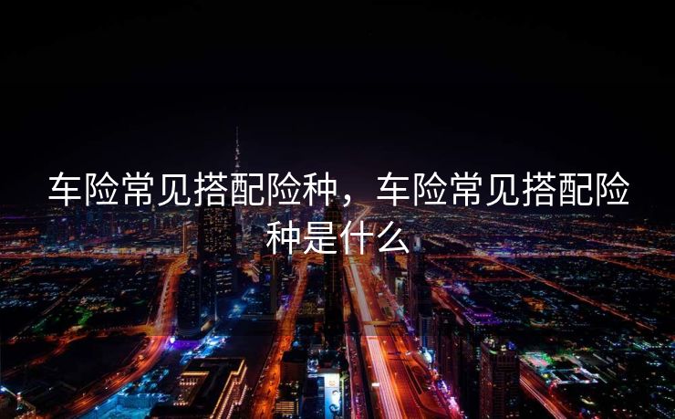 车险常见搭配险种，车险常见搭配险种是什么