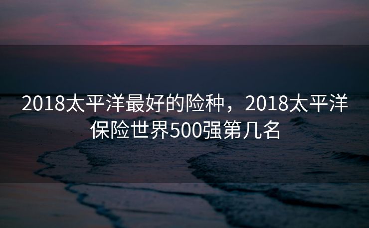 2018太平洋最好的险种，2018太平洋保险世界500强第几名