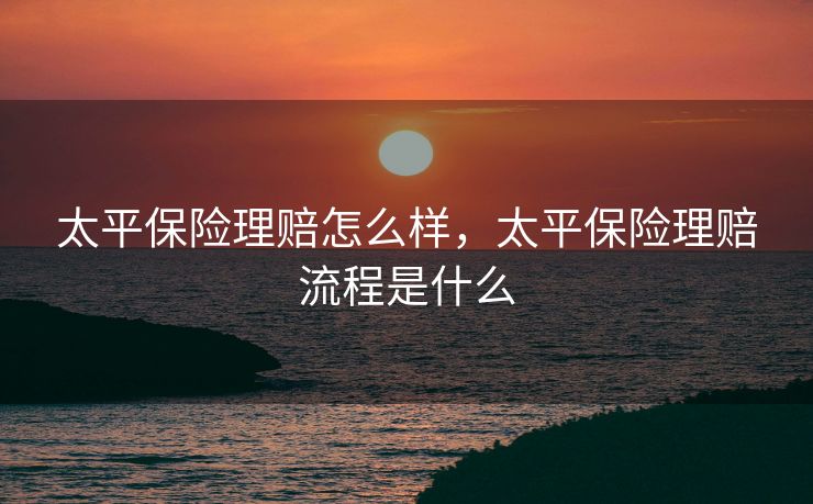 太平保险理赔怎么样，太平保险理赔流程是什么
