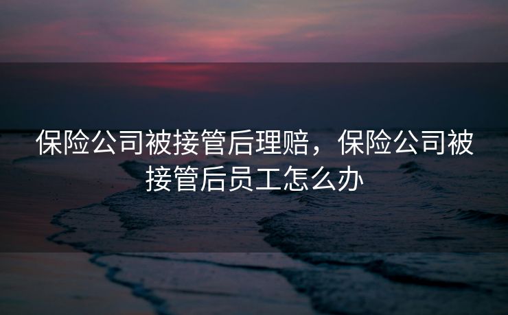 保险公司被接管后理赔，保险公司被接管后员工怎么办