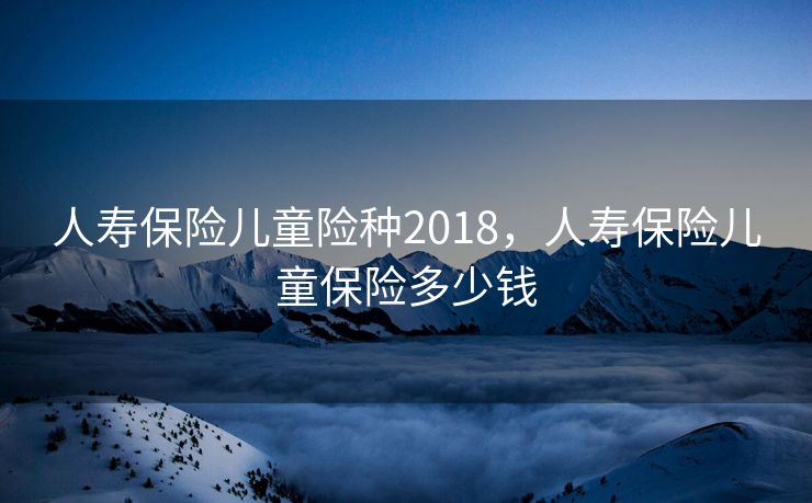 人寿保险儿童险种2018，人寿保险儿童保险多少钱