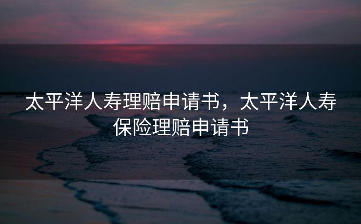 太平洋人寿理赔申请书，太平洋人寿保险理赔申请书
