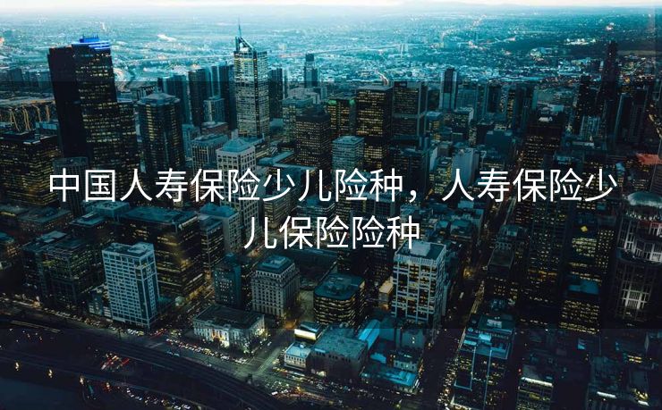中国人寿保险少儿险种，人寿保险少儿保险险种
