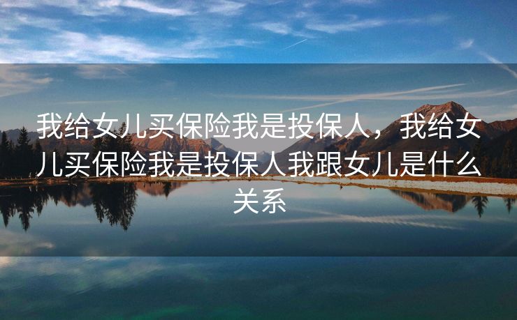 我给女儿买保险我是投保人，我给女儿买保险我是投保人我跟女儿是什么关系