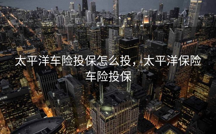 太平洋车险投保怎么投，太平洋保险车险投保