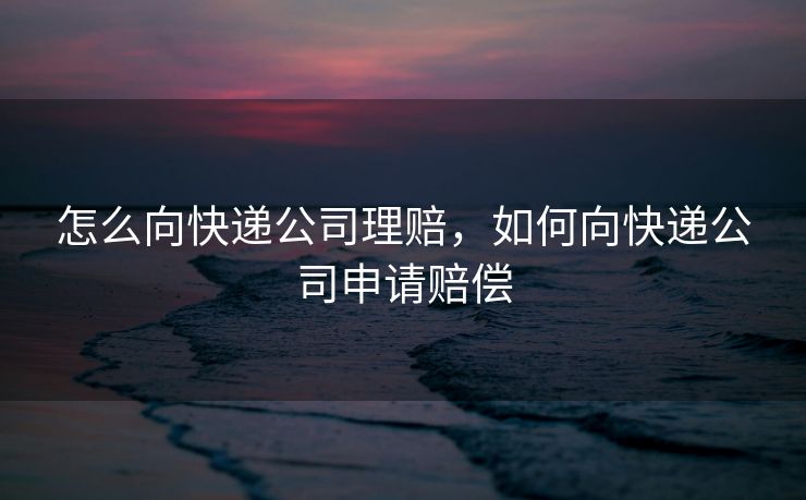 怎么向快递公司理赔，如何向快递公司申请赔偿