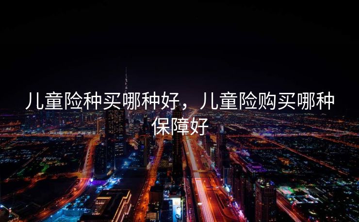 儿童险种买哪种好,儿童险购买哪种保障好 儿童险种买哪种好,儿童险购买哪种保障好