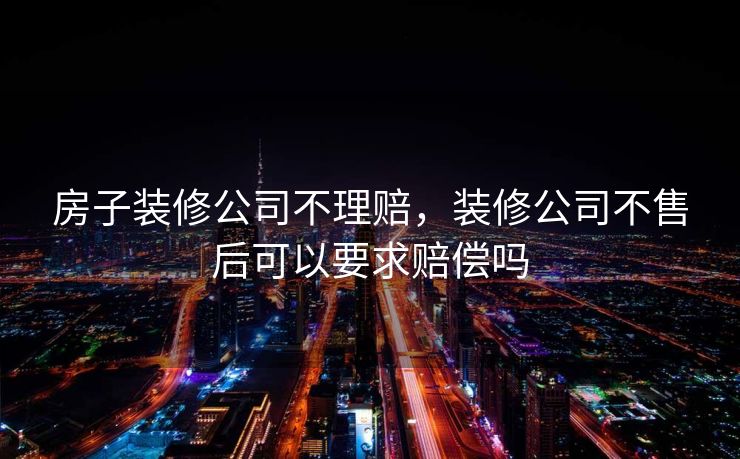 房子装修公司不理赔,装修公司不售后可以要求赔偿吗 房子装修公司不理赔,装修公司不售后可以要求赔偿吗
