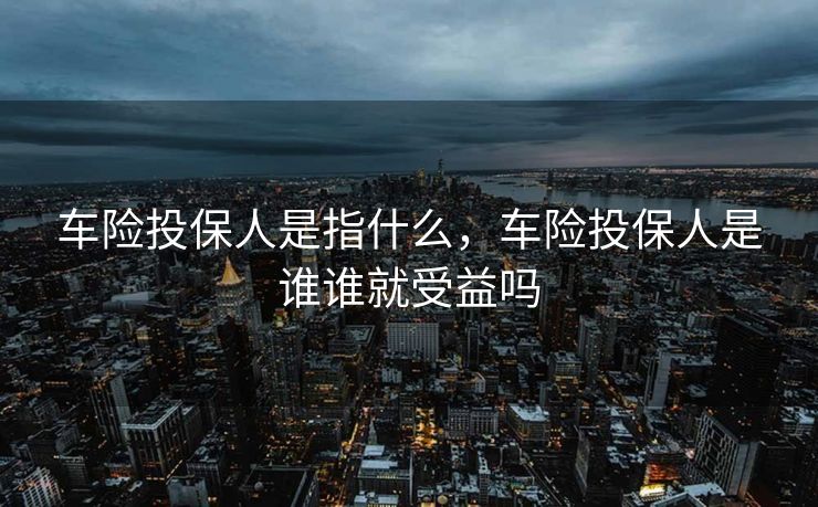 车险投保人是指什么，车险投保人是谁谁就受益吗