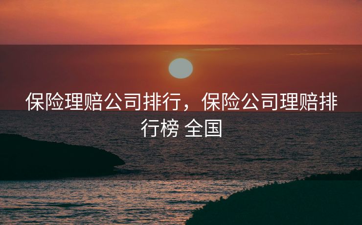 保险理赔公司排行,保险公司理赔排行榜 全国 保险理赔公司排行,保险公司理赔排行榜 全国