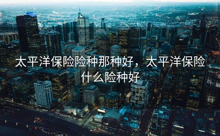 太平洋保险险种那种好,太平洋保险什么险种好 太平洋保险险种那种好,太平洋保险什么险种好