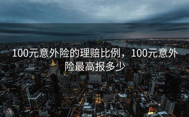 100元意外险的理赔比例，100元意外险最高报多少