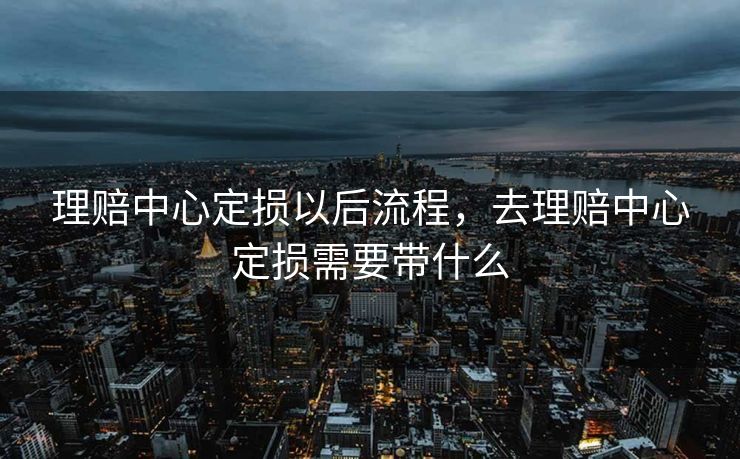 理赔中心定损以后流程，去理赔中心定损需要带什么