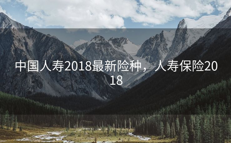 中国人寿2018最新险种，人寿保险2018