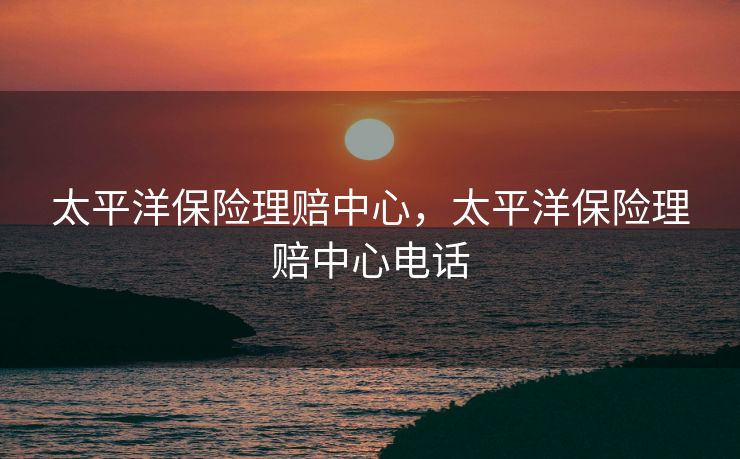 太平洋保险理赔中心，太平洋保险理赔中心电话
