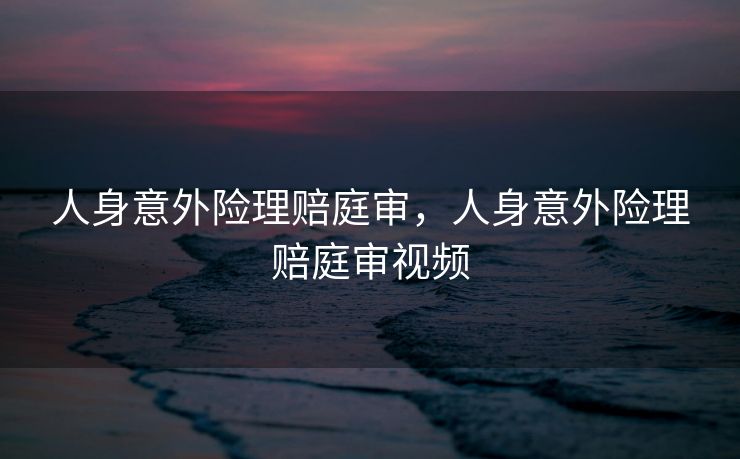 人身意外险理赔庭审，人身意外险理赔庭审视频
