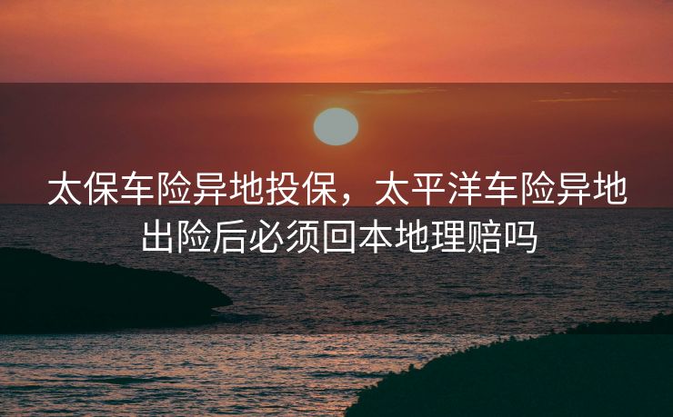 太保车险异地投保,太平洋车险异地出险后必须回本地理赔吗 太保车险异地投保,太平洋车险异地出险后必须回本地理赔吗