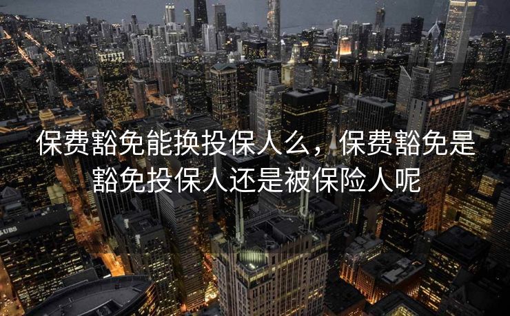 保费豁免能换投保人么，保费豁免是豁免投保人还是被保险人呢