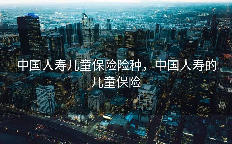 中国人寿儿童保险险种,中国人寿的儿童保险 中国人寿儿童保险险种,中国人寿的儿童保险