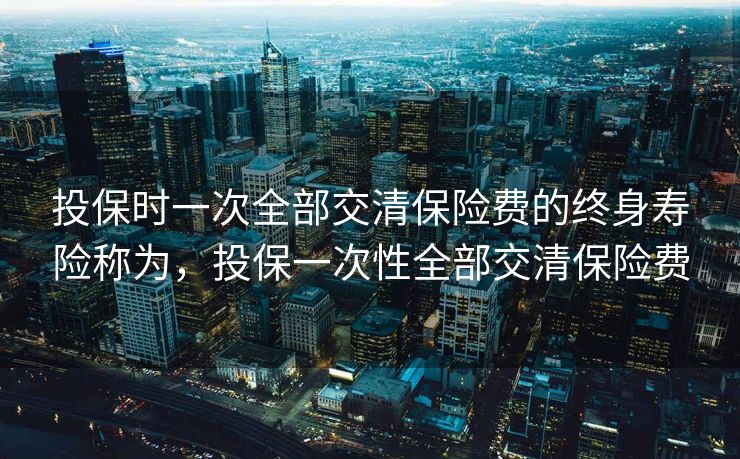 投保时一次全部交清保险费的终身寿险称为,投保一次性全部交清保险费 投保时一次全部交清保险费的终身寿险称为,投保一次性全部交清保险费