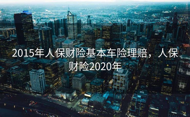 2015年人保财险基本车险理赔，人保财险2020年