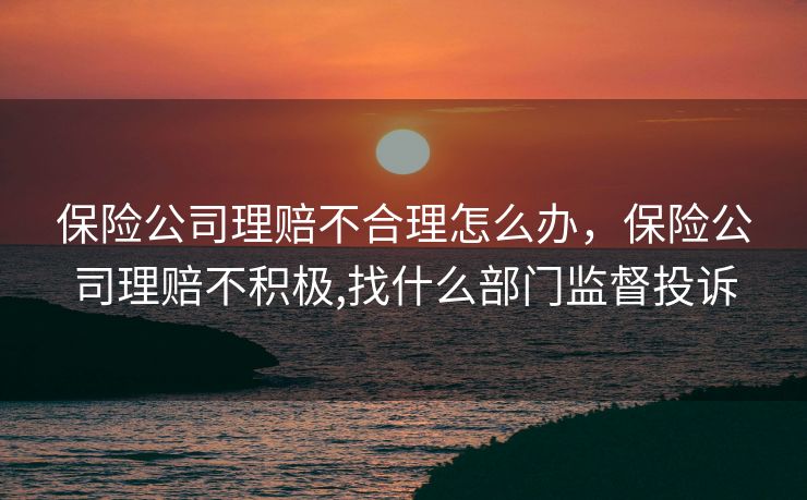 保险公司理赔不合理怎么办，保险公司理赔不积极,找什么部门监督投诉