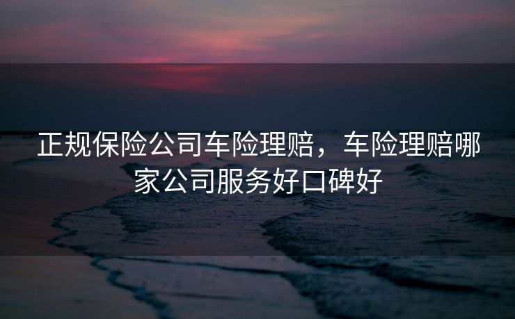 正规保险公司车险理赔，车险理赔哪家公司服务好口碑好