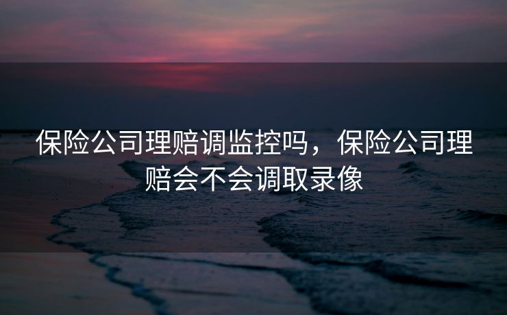 保险公司理赔调监控吗，保险公司理赔会不会调取录像