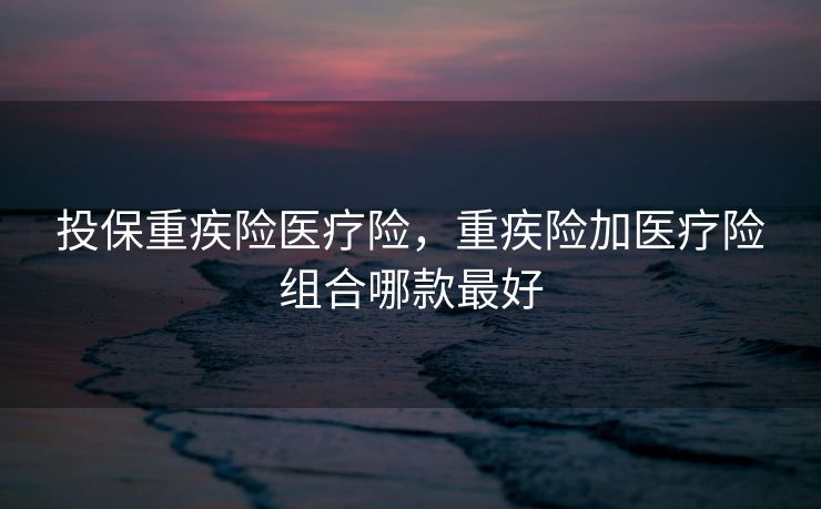 投保重疾险医疗险,重疾险加医疗险组合哪款最好 投保重疾险医疗险,重疾险加医疗险组合哪款最好